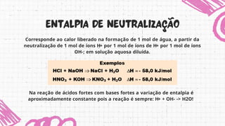 Corresponde ao calor liberado na formação de 1 mol de água, a partir da
neutralização de 1 mol de íons H+ por 1 mol de íons de H+ por 1 mol de íons
OH-; em solução aquosa diluída.
Na reação de ácidos fortes com bases fortes a variação de entalpia é
aproximadamente constante pois a reação é sempre: H+ + OH- -> H2O!
 