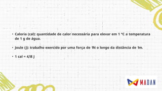 • Caloria (cal): quantidade de calor necessária para elevar em 1 °C a temperatura
de 1 g de água.
• Joule (J): trabalho exercido por uma força de 1N o longo da distância de 1m.
• 1 cal = 4,18 J
 
