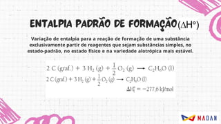 Variação de entalpia para a reação de formação de uma substância
exclusivamente partir de reagentes que sejam substâncias simples, no
estado-padrão, no estado físico e na variedade alotrópica mais estável.
 