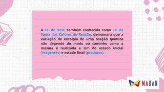 A Lei de Hess, também conhecida como Lei da
Soma dos Calores de Reação, demonstra que a
variação de entalpia de uma reação química
não depende do modo ou caminho como a
mesma é realizada e sim do estado inicial
(reagentes) e estado final (produtos).
 