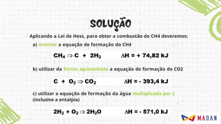 b) utilizar da forma apresentada a equação de formação do CO2
c) utilizar a equação de formação da água multiplicada por 2
(inclusive a entalpia)
Aplicando a Lei de Hess, para obter a combustão do CH4 deveremos:
a) inverter a equação de formação do CH4
 