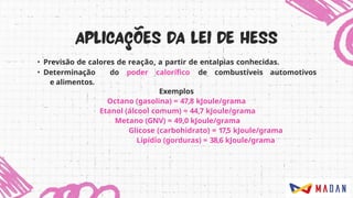 • Previsão de calores de reação, a partir de entalpias conhecidas.
• Determinação do poder calorífico de combustíveis automotivos
e alimentos.
Exemplos
Octano (gasolina) = 47,8 kJoule/grama
Etanol (álcool comum) = 44,7 kJoule/grama
Metano (GNV) = 49,0 kJoule/grama
Glicose (carbohidrato) = 17,5 kJoule/grama
Lipídio (gorduras) = 38,6 kJoule/grama
 