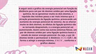 A seguir está o gráfico da energia potencial em função da
distância para um par de átomos unidos por uma ligação
química. Ao se aproximar muito os dois átomos, a
repulsão dos núcleos passa a ser mais intensa que a
atração proveniente da ligação química, provocando um
aumento da energia potencial do sistema. Ao se afastar
muito os dois átomos, os efeitos da ligação química vão
se tornando desprezíveis, e a energia potencial vai
aumentando. Assim como nos outros sistemas físicos, um
par de átomos unidos por uma ligação química busca o
estado de menor energia potencial. Ou seja, o par de
átomos tende a permanecer à distância 𝑑𝐿𝐼𝐺𝐴ÇÃ𝑂, de
forma a atingir a energia mínima, 𝐸𝑀𝐼𝑁 , conforme o
gráfico abaixo:
 