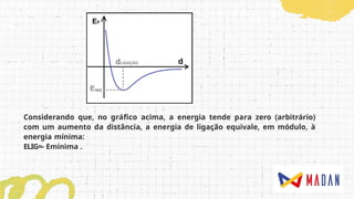 Considerando que, no gráfico acima, a energia tende para zero (arbitrário)
com um aumento da distância, a energia de ligação equivale, em módulo, à
energia mínima:
ELIG=- Emínima .
 
