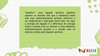 “Quebrar” uma ligação química significa
separar os átomos até que a distância entre
eles seja suficientemente grande, deforma a
ser desprezível a interação entre eles. Ou seja,
a energia de ligação é a diferença de energia
entre o estado com os átomos a essa distância
suficientemente grande e o estado com os
átomos unidos pela ligação química.
 