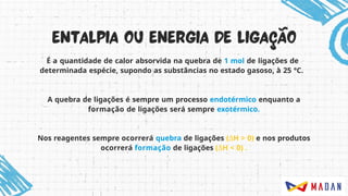 É a quantidade de calor absorvida na quebra de 1 mol de ligações de
determinada espécie, supondo as substâncias no estado gasoso, à 25 °C.
A quebra de ligações é sempre um processo endotérmico enquanto a
formação de ligações será sempre exotérmico.
Nos reagentes sempre ocorrerá quebra de ligações (ΔH > 0) e nos produtos
ocorrerá formação de ligações (ΔH < 0) .
 