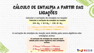 Calcular a variação de entalpia na reação:
A variação de entalpia da reação será obtida pela soma algébrica das
entalpias acima:
Calcular a variação de entalpia na reação:
2 H - H(g) + O = O(g)  2 H - O - H(g)
Hreagentes = 2 . 435,5 + 497,8 = + 1.368,8 kJ
Hprodutos = - (4 . 462,3) = - 1.849,2 kJ

= - 480,4 kJ ou - 240,2 kJ/mol
A variação de entalpia da reação será
obtida pela soma algébrica das entalpias
acima:
 Hreação = Hreagentes + Hprodutos
 Hreação = + 1.368,8 + (- 1.849,2)
 