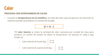 Calor
PROCESOS CON INTERCAMBIOS DE CALOR
• Cuando la temperatura no se modifica: se trata del calor que se aporta o se retira de un
sistema cuando se produce un cambio de estado.
*El calor latente, L, indica la cantidad de calor necesaria por unidad de masa para
producir un cambio de estado sin elevar la temperatura. Se expresa en cal/g o J/kg.
Puede ser
• Calor latente de fusión (Lf)
• Calor latente de vaporización (Lv)
𝑄 = 𝑚 · 𝐿
𝑆 → 𝐿
𝐿 → 𝑆
𝐿 → 𝐺
𝐺 → 𝐿
 