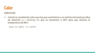 Calor
EJERCICIOS:
1. Calcula la cantidad de calor que hay que suministrar a un sistema formado por 80 g
de aluminio ( 𝒄𝒆 = 𝟗𝟏𝟎 𝑱/𝒌𝒈 · 𝑲 ) que se encuentra a 20ºC para que alcance la
temperatura de 80ºC.
Datos: Tf = 660ºC; Te = 2470ºC
 