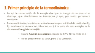 1.Primer principio de la termodinámica
• La ley de conservación de la energía dice que la energía no se crea ni se
destruye, que simplemente se transforma y que, por tanto, permanece
constante.
• En termodinámica, los sistemas están formados por infinidad de partículas (EC,
EP, movimientos de rotación, vibración, etc.) A la suma de esas energías se le
denomina Energía Interna (U).
• Es una función de estado (depende de P, V y T) y se mide en J.
• No se puede medir su valor, pero sí su variación.
 