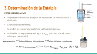 3.Determinación de la Entalpía
EXPERIMENTALMENTE
• Se pueden determinar entalpías en reacciones de neutralización o
disolución
• Se utiliza un calorímetro.
• Se miden las temperaturas al inicio y al final del sistema.
• Utilizando un equivalente en agua (magua que absorbe el mismo
calor que calentando)
𝑄𝑑𝑒𝑠𝑝𝑟𝑒𝑛𝑑𝑖𝑑𝑜 = 𝑄𝑎𝑏𝑠𝑜𝑟𝑏𝑖𝑑𝑜 𝑝𝑜𝑟 𝑑𝑖𝑠𝑜𝑙𝑢𝑐𝑖𝑜𝑛𝑒𝑠 + 𝑄𝑎𝑏𝑠𝑜𝑟𝑏𝑖𝑑𝑜 𝑝𝑜𝑟 𝑐𝑎𝑙𝑜𝑟í𝑚𝑒𝑡𝑟𝑜
= 𝑚 · 𝑐𝑒𝑑𝑖𝑠𝑜𝑙𝑢𝑐𝑖𝑜𝑛𝑒𝑠 · (𝑇𝑓 − 𝑇𝑖) + 𝑚𝑒𝑞𝑎𝑔𝑢𝑎
· 𝑐𝑒𝑎𝑔𝑢𝑎 · (𝑇𝑓 − 𝑇𝑖)
 