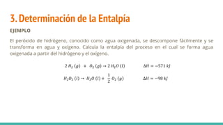 3.Determinación de la Entalpía
EJEMPLO
El peróxido de hidrógeno, conocido como agua oxigenada, se descompone fácilmente y se
transforma en agua y oxígeno. Calcula la entalpía del proceso en el cual se forma agua
oxigenada a partir del hidrógeno y el oxígeno.
2 𝐻2 𝑔 + 𝑂2 𝑔 → 2 𝐻2𝑂 𝑙 ∆𝐻 = −571 𝑘𝐽
𝐻2𝑂2 𝑙 → 𝐻2𝑂 𝑙 +
1
2
𝑂2 𝑔 ∆𝐻 = −98 𝑘𝐽
 