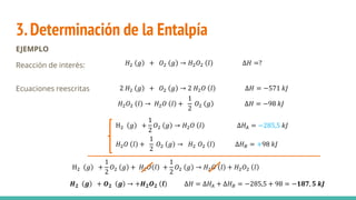 3.Determinación de la Entalpía
EJEMPLO
Reacción de interés:
Ecuaciones reescritas 2 𝐻2 𝑔 + 𝑂2 𝑔 → 2 𝐻2𝑂 𝑙 ∆𝐻 = −571 𝑘𝐽
𝐻2𝑂2 𝑙 → 𝐻2𝑂 𝑙 +
1
2
𝑂2 𝑔 ∆𝐻 = −98 𝑘𝐽
𝐻2 𝑔 + 𝑂2 𝑔 → 𝐻2𝑂2 𝑙 ∆𝐻 =?
H2 𝑔 +
1
2
𝑂2 𝑔 → 𝐻2𝑂 𝑙 ∆𝐻𝐴 = −285,5 𝑘𝐽
𝐻2𝑂 𝑙 +
1
2
𝑂2 𝑔 → 𝐻2 𝑂2 𝑙 ∆𝐻𝐵 = +98 𝑘𝐽
H2 𝑔 +
1
2
𝑂2 𝑔 + 𝐻2𝑂 𝑙 +
1
2
𝑂2 𝑔 → 𝐻2𝑂 𝑙 + 𝐻2𝑂2 𝑙
𝑯𝟐 𝒈 + 𝑶𝟐 𝒈 → +𝑯𝟐𝑶𝟐 𝒍 ∆𝐻 = ∆𝐻𝐴 + ∆𝐻𝐵 = −285,5 + 98 = −𝟏𝟖𝟕, 𝟓 𝒌𝑱
 