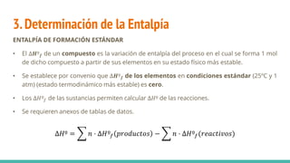 3.Determinación de la Entalpía
ENTALPÍA DE FORMACIÓN ESTÁNDAR
• El ∆𝑯º𝒇 de un compuesto es la variación de entalpía del proceso en el cual se forma 1 mol
de dicho compuesto a partir de sus elementos en su estado físico más estable.
• Se establece por convenio que ∆𝑯º𝒇 de los elementos en condiciones estándar (25ºC y 1
atm) (estado termodinámico más estable) es cero.
• Los ∆𝐻º𝑓 de las sustancias permiten calcular ∆𝐻º de las reacciones.
• Se requieren anexos de tablas de datos.
∆𝐻º = ෍ 𝑛 · ∆𝐻º𝑓 𝑝𝑟𝑜𝑑𝑢𝑐𝑡𝑜𝑠 − ෍ 𝑛 · ∆𝐻º𝑓(𝑟𝑒𝑎𝑐𝑡𝑖𝑣𝑜𝑠)
 