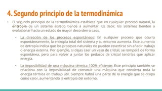 4.Segundo principio de la termodinámica
• El segundo principio de la termodinámica establece que en cualquier proceso natural, la
entropía de un sistema aislado tiende a aumentar. Es decir, los sistemas tienden a
evolucionar hacia un estado de mayor desorden o caos.
• La dirección de los procesos espontáneos: En cualquier proceso que ocurra
espontáneamente, la entropía total del sistema y su entorno aumenta. Este aumento
de entropía indica que los procesos naturales no pueden revertirse sin añadir trabajo
o energía externa. Por ejemplo, si dejas caer un vaso de cristal, se romperá de forma
espontánea, pero para volver a juntar los pedazos de cristal tendrías que aplicar
energía.
• La imposibilidad de una máquina térmica 100% eficiente: Este principio también se
relaciona con la imposibilidad de construir una máquina que convierta toda la
energía térmica en trabajo útil. Siempre habrá una parte de la energía que se disipa
como calor, aumentando la entropía del entorno.
 