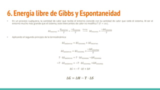6.Energía libre de Gibbs y Espontaneidad
• En un proceso cualquiera, la cantidad de calor que recibe el entorno coincide con la cantidad de calor que cede el sistema. Al ser el
entorno mucho más grande que el sistema, este intercambio de calor no modifica T (𝑇 = 𝑐𝑡𝑒).
∆𝑆𝑒𝑛𝑡𝑜𝑟𝑛𝑜 =
𝑄𝑒𝑛𝑡𝑜𝑟𝑛𝑜
𝑇
=
−𝑄𝑠𝑖𝑠𝑡𝑒𝑚𝑎
𝑇
𝑃=𝑐𝑡𝑒
∆𝑆𝑒𝑛𝑡𝑜𝑟𝑛𝑜 =
−∆𝐻𝑠𝑖𝑠𝑡𝑒𝑚𝑎
𝑇
• Aplicando el segundo principio de la termodinámica:
∆𝑆𝑢𝑛𝑖𝑣𝑒𝑟𝑠𝑜 = ∆𝑆𝑠𝑖𝑠𝑡𝑒𝑚𝑎 + ∆𝑆𝑒𝑛𝑡𝑜𝑟𝑛𝑜
∆𝑆𝑢𝑛𝑖𝑣𝑒𝑟𝑠𝑜 = ∆𝑆𝑠𝑖𝑠𝑡𝑒𝑚𝑎 +
−∆𝐻𝑠𝑖𝑠𝑡𝑒𝑚𝑎
𝑇
𝑇 · ∆𝑆𝑢𝑛𝑖𝑣𝑒𝑟𝑠𝑜 = 𝑇 · ∆𝑆𝑠𝑖𝑠𝑡𝑒𝑚𝑎 −∆𝐻𝑠𝑖𝑠𝑡𝑒𝑚𝑎
−𝑇 · ∆𝑆𝑢𝑛𝑖𝑣𝑒𝑟𝑠𝑜 = −𝑇 · ∆𝑆𝑠𝑖𝑠𝑡𝑒𝑚𝑎 +∆𝐻𝑠𝑖𝑠𝑡𝑒𝑚𝑎
∆𝐺 = −𝑇 · ∆𝑆 + ∆𝐻
∆𝑮 = ∆𝑯 − 𝑻 · ∆𝑺
 