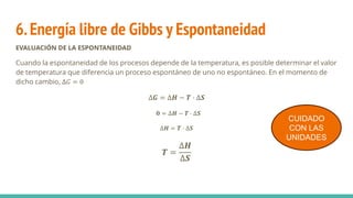 6.Energía libre de Gibbs y Espontaneidad
EVALUACIÓN DE LA ESPONTANEIDAD
Cuando la espontaneidad de los procesos depende de la temperatura, es posible determinar el valor
de temperatura que diferencia un proceso espontáneo de uno no espontáneo. En el momento de
dicho cambio, ∆𝐺 = 0
∆𝑮 = ∆𝑯 − 𝑻 · ∆𝑺
𝟎 = ∆𝑯 − 𝑻 · ∆𝑺
∆𝑯 = 𝑻 · ∆𝑺
𝑻 =
∆𝑯
∆𝑺
CUIDADO
CON LAS
UNIDADES
 