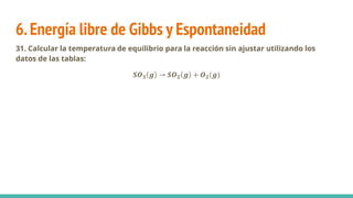 6.Energía libre de Gibbs y Espontaneidad
31. Calcular la temperatura de equilibrio para la reacción sin ajustar utilizando los
datos de las tablas:
𝑺𝑶𝟑 𝒈 → 𝑺𝑶𝟐 𝒈 + 𝑶𝟐(𝒈)
 