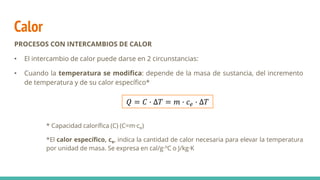 Calor
PROCESOS CON INTERCAMBIOS DE CALOR
• El intercambio de calor puede darse en 2 circunstancias:
• Cuando la temperatura se modifica: depende de la masa de sustancia, del incremento
de temperatura y de su calor específico*
* Capacidad calorífica (C) (C=m·ce)
*El calor específico, ce, indica la cantidad de calor necesaria para elevar la temperatura
por unidad de masa. Se expresa en cal/g·ºC o J/kg·K
𝑄 = 𝐶 · ∆𝑇 = 𝑚 · 𝑐𝑒 · ∆𝑇
 