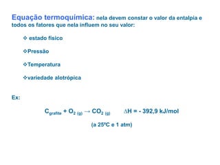 Equação termoquímica: nela devem constar o valor da entalpia e
todos os fatores que nela influem no seu valor:
 estado físico
Pressão
Temperatura
variedade alotrópica
Ex:
Cgrafite + O2 (g) → CO2 (g) ∆H = - 392,9 kJ/mol
(a 25ºC e 1 atm)
 