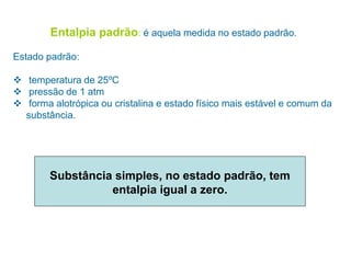Entalpia padrão: é aquela medida no estado padrão.
Estado padrão:
 temperatura de 25ºC
 pressão de 1 atm
 forma alotrópica ou cristalina e estado físico mais estável e comum da
substância.
Substância simples, no estado padrão, tem
entalpia igual a zero.
 
