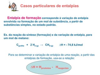 Casos particulares de entalpias
• Entalpia de formação corresponde à variação de entalpia
envolvida na formação de um mol de substância, a partir de
substâncias simples, no estado padrão.
Ex. da reação da síntese (formação) e da variação de entalpia, para
um mol de metano:
Cgrafite + 2 H2 (g) → CH4 (g) ∆H = - 74,8 kJ/mol
Para se determinar a variação de entalpia de uma reação, a partir das
entalpias de formação, usa-se a relação:
∆H = Hprodutos - Hreagentes
 