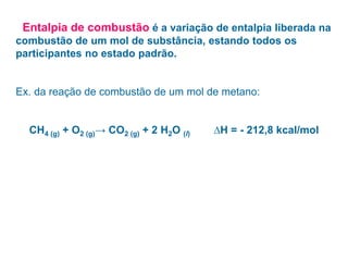 • Entalpia de combustão é a variação de entalpia liberada na
combustão de um mol de substância, estando todos os
participantes no estado padrão.
Ex. da reação de combustão de um mol de metano:
CH4 (g) + O2 (g)→ CO2 (g) + 2 H2O (l) ∆H = - 212,8 kcal/mol
 