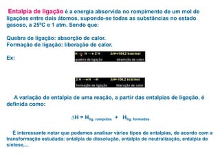 Entalpia de ligação é a energia absorvida no rompimento de um mol de
ligações entre dois átomos, supondo-se todas as substâncias no estado
gasoso, a 25ºC e 1 atm. Sendo que:
Quebra de ligação: absorção de calor.
Formação de ligação: liberação de calor.
Ex:
A variação de entalpia de uma reação, a partir das entalpias de ligação, é
definida como:
∆H = Hlig. rompidas + Hlig. formadas
É interessante notar que podemos analisar vários tipos de entalpias, de acordo com a
transformação estudada: entalpia de dissolução, entalpia de neutralização, entalpia de
síntese,...
 