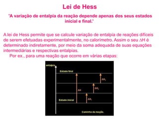 Lei de Hess
'A variação de entalpia da reação depende apenas dos seus estados
inicial e final.'
A lei de Hess permite que se calcule variação de entalpia de reações difíceis
de serem efetuadas experimentalmente, no calorímetro. Assim o seu ∆H é
determinado indiretamente, por meio da soma adequada de suas equações
intermediárias e respectivas entalpias.
Por ex., para uma reação que ocorre em várias etapas:
 