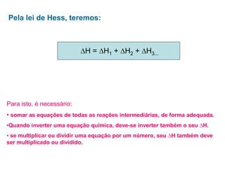 Pela lei de Hess, teremos:
∆H = ∆H1 + ∆H2 + ∆H3...
Para isto, é necessário:
• somar as equações de todas as reações intermediárias, de forma adequada.
•Quando inverter uma equação química, deve-se inverter também o seu ∆H.
• se multiplicar ou dividir uma equação por um número, seu ∆H também deve
ser multiplicado ou dividido.
 