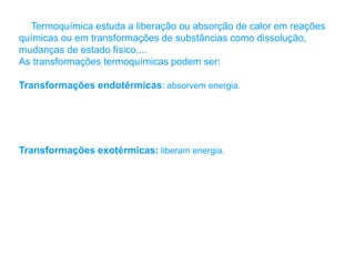 Termoquímica estuda a liberação ou absorção de calor em reações
químicas ou em transformações de substâncias como dissolução,
mudanças de estado físico,...
As transformações termoquímicas podem ser:
Transformações endotérmicas: absorvem energia.
Transformações exotérmicas: liberam energia.
 