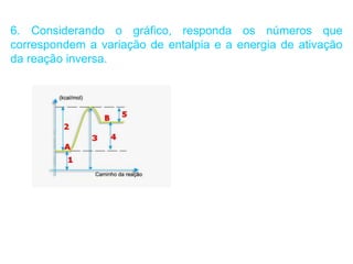 6. Considerando o gráfico, responda os números que
correspondem a variação de entalpia e a energia de ativação
da reação inversa.
 