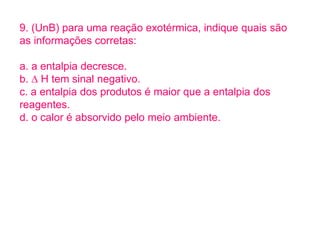 9. (UnB) para uma reação exotérmica, indique quais são
as informações corretas:
a. a entalpia decresce.
b. ∆ H tem sinal negativo.
c. a entalpia dos produtos é maior que a entalpia dos
reagentes.
d. o calor é absorvido pelo meio ambiente.
 