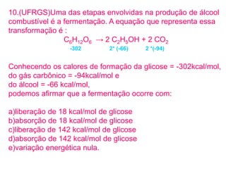10.(UFRGS)Uma das etapas envolvidas na produção de álcool
combustível é a fermentação. A equação que representa essa
transformação é :
C6H12O6 → 2 C2H5OH + 2 CO2
Conhecendo os calores de formação da glicose = -302kcal/mol,
do gás carbônico = -94kcal/mol e
do álcool = -66 kcal/mol,
podemos afirmar que a fermentação ocorre com:
a)liberação de 18 kcal/mol de glicose
b)absorção de 18 kcal/mol de glicose
c)liberação de 142 kcal/mol de glicose
d)absorção de 142 kcal/mol de glicose
e)variação energética nula.
-302 2* (-66) 2 *(-94)
 