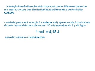 A energia transferida entre dois corpos (ou entre diferentes partes de
um mesmo corpo), que têm temperaturas diferentes é denominada
CALOR.
• unidade para medir energia é a caloria (cal), que equivale à quantidade
de calor necessária para elevar em 1°C a temperatura de 1 g de água.
1 cal = 4,18 J
aparelho utilizado – calorímetros
 
