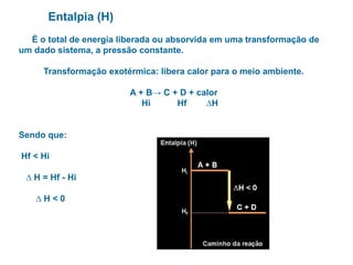 Entalpia (H)
É o total de energia liberada ou absorvida em uma transformação de
um dado sistema, a pressão constante.
Transformação exotérmica: libera calor para o meio ambiente.
A + B→ C + D + calor
Hi Hf ∆H
Sendo que:
Hf < Hi
∆ H = Hf - Hi
∆ H < 0
 