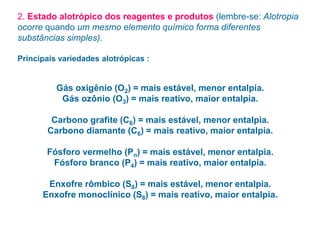 2. Estado alotrópico dos reagentes e produtos (lembre-se: Alotropia
ocorre quando um mesmo elemento químico forma diferentes
substâncias simples).
Principais variedades alotrópicas :
Gás oxigênio (O2) = mais estável, menor entalpia.
Gás ozônio (O3) = mais reativo, maior entalpia.
Carbono grafite (C6) = mais estável, menor entalpia.
Carbono diamante (C6) = mais reativo, maior entalpia.
Fósforo vermelho (Pn) = mais estável, menor entalpia.
Fósforo branco (P4) = mais reativo, maior entalpia.
Enxofre rômbico (S8) = mais estável, menor entalpia.
Enxofre monoclínico (S8) = mais reativo, maior entalpia.
 