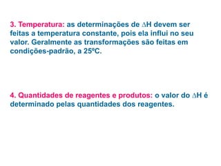 3. Temperatura: as determinações de ∆H devem ser
feitas a temperatura constante, pois ela influi no seu
valor. Geralmente as transformações são feitas em
condições-padrão, a 25ºC.
4. Quantidades de reagentes e produtos: o valor do ∆H é
determinado pelas quantidades dos reagentes.
 