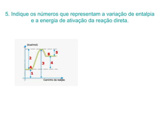 5. Indique os números que representam a variação de entalpia
e a energia de ativação da reação direta.
 