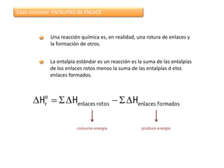 Caso concreto: ENTALPÍAS de ENLACE



             Una reacción química es, en realidad, una rotura de enlaces y
             la formación de otros.


             La entalpía estándar es un reacción es la suma de las entalpías
             de los enlaces rotos menos la suma de las entalpías d elos
             enlaces formados.




                        consume energía              produce energía
 