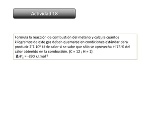 Actividad 18



Formula la reacción de combustión del metano y calcula cuántos
kilogramos de este gas deben quemarse en condiciones estándar para
producir 2’7.106 kJ de calor si se sabe que sólo se aprovecha el 75 % del
calor obtenido en la combustión. (C = 12 ; H = 1)
 ΔHoc = -890 kJ.mol-1
 
