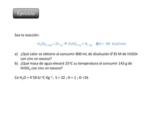 Ejercicio



Sea la reacción:

               H2SO4 (aq) + Zn (s)  ZnSO4 (s) + H2 (g) ΔH = -80 Kcal/mol

a) ¿Qué calor se obtiene al consumir 800 mL de disolución 0’35 M de H2SO4
   con zinc en exceso?
b) ¿Qué masa de agua elevará 25oC su temperatura al consumir 143 g de
   H2SO4 con zinc en exceso?

Ce H2O = 4’18 kJ oC Kg-1 ; S = 32 ; H = 1 ; O =16
 