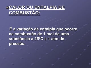 CALOR OU ENTALPIA DE
COMBUSTÃO:
É a variação de entalpia que ocorre
na combustão de 1 mol de uma
substância a 25ºC e 1 atm de
pressão.
 