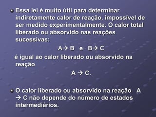 Essa lei é muito útil para determinar
indiretamente calor de reação, impossível de
ser medido experimentalmente. O calor total
liberado ou absorvido nas reações
sucessivas:
A B e B C
é igual ao calor liberado ou absorvido na
reação
A  C.
O calor liberado ou absorvido na reação A
 C não depende do número de estados
intermediários.
 