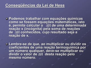 Conseqüências da Lei de Hess
Podemos trabalhar com equações químicas
como se fossem equações matemáticas, isto
é, permite calcular o  de uma determinada
reação x (incógnita) pela soma de reações
de  conhecidos, cujo resultado seja a
reação de x.
Lembre-se de que, ao multiplicar ou dividir os
coeficientes de uma reação termoquímica por
um número qualquer, deve-se multiplicar ou
dividir o valor de  desta reação pelo
mesmo número.
 