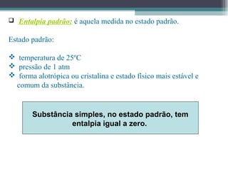  Entalpia padrão: é aquela medida no estado padrão.
Estado padrão:
 temperatura de 25ºC
 pressão de 1 atm
 forma alotrópica ou cristalina e estado físico mais estável e
comum da substância.
Substância simples, no estado padrão, tem
entalpia igual a zero.
 