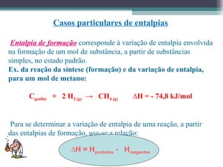 Casos particulares de entalpias
Entalpia de formação corresponde à variação de entalpia envolvida
na formação de um mol de substância, a partir de substâncias
simples, no estado padrão.
Ex. da reação da síntese (formação) e da variação de entalpia,
para um mol de metano:
Cgrafite + 2 H2 (g) → CH4 (g) ∆H = - 74,8 kJ/mol
Para se determinar a variação de entalpia de uma reação, a partir
das entalpias de formação, usa-se a relação:
∆H = Hprodutos - Hreagentes
 