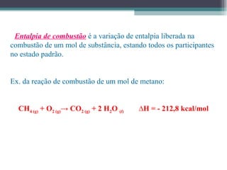 • Entalpia de combustão é a variação de entalpia liberada na
combustão de um mol de substância, estando todos os participantes
no estado padrão.
Ex. da reação de combustão de um mol de metano:
CH4 (g) + O2 (g)→ CO2 (g) + 2 H2O (l) ∆H = - 212,8 kcal/mol
 