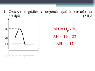 1. Observe o gráfico e responda qual a variação de
entalpia (∆H)?
∆H = Hp - Hr
∆H = 10 – 22
∆H = - 12
 