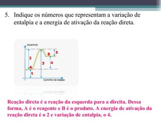 5. Indique os números que representam a variação de
entalpia e a energia de ativação da reação direta.
Reação direta é a reação da esquerda para a direita. Dessa
forma, A é o reagente e B é o produto. A energia de ativação da
reação direta é o 2 e variação de entalpia, o 4.
 